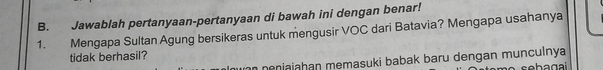 Jawablah pertanyaan-pertanyaan di bawah ini dengan benar! 
1. ` Mengapa Sultan Agung bersikeras untuk mengusir VOC dari Batavia? Mengapa usahanya 
tidak berhasil? 
n eniajahan memasuki babak baru dengan munculnya 
sebagai