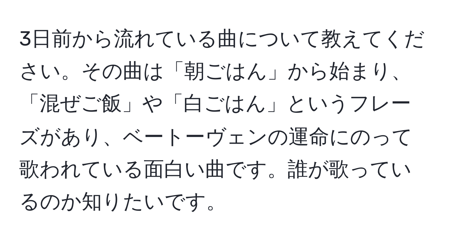 3日前から流れている曲について教えてください。その曲は「朝ごはん」から始まり、「混ぜご飯」や「白ごはん」というフレーズがあり、ベートーヴェンの運命にのって歌われている面白い曲です。誰が歌っているのか知りたいです。