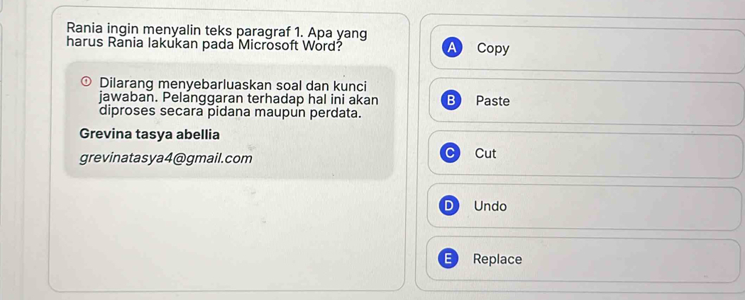 Rania ingin menyalin teks paragraf 1. Apa yang 
harus Rania lakukan pada Microsoft Word? Copy 
Dilarang menyebarluaskan soal dan kunci 
jawaban. Pelanggaran terhadap hal ini akan B Paste 
diproses secara pidana maupun perdata. 
Grevina tasya abellia 
grevinatasya4@gmail.com Cut 
D Undo 
Replace