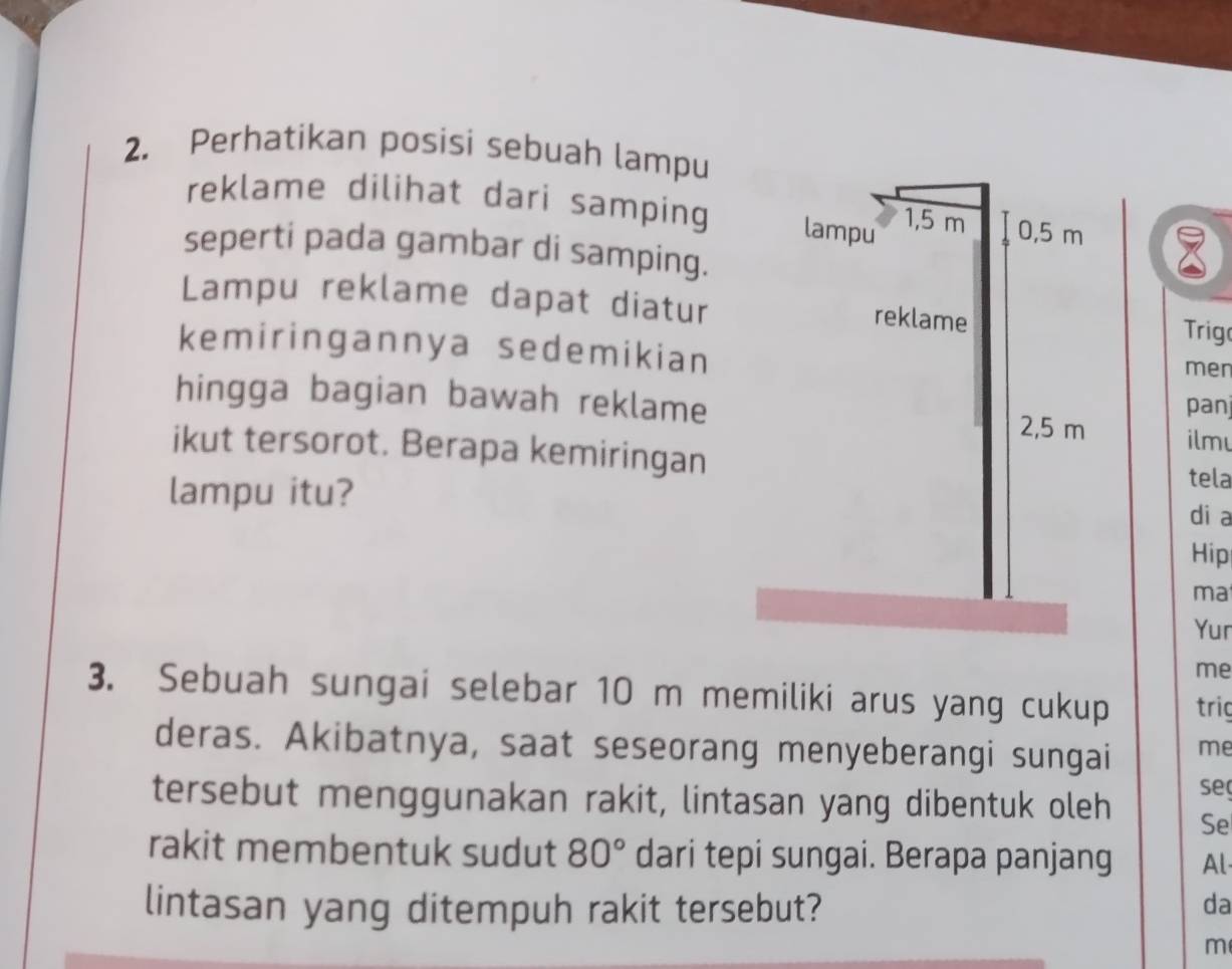 Perhatikan posisi sebuah lampu 
reklame dilihat dari samping 
seperti pada gambar di samping. 
Lampu reklame dapat diatur Trig 
kemiringannya sedemikian men 
hingga bagian bawah reklame panj 
ilm 
ikut tersorot. Berapa kemiringan tela 
lampu itu? 
di a 
Hip 
ma 
Yur 
me 
3. Sebuah sungai selebar 10 m memiliki arus yang cukup trig 
deras. Akibatnya, saat seseorang menyeberangi sungai me 
se 
tersebut menggunakan rakit, lintasan yang dibentuk oleh Se 
rakit membentuk sudut 80° dari tepi sungai. Berapa panjang Al 
lintasan yang ditempuh rakit tersebut? da
m