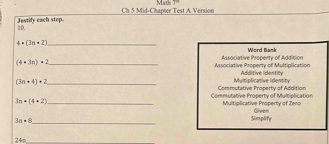 Math 7^(th)
Ch 5 Mid-Chapter Test A Version
Justify each step.
10.
_ 4· (3n· 2)
Word Bank
Associative Property of Addition
_ (4· 3n)· 2
Associative Property of Multiplication
Additive Identity
(3n· 4)· 2 _
Multiplicative Identity
Commutative Property of Addition
Commutative Property of Multiplication
_ 3n· (4· 2)
Multiplicative Property of Zero
Given
_ 3n· 8
Simplify
_ 24n