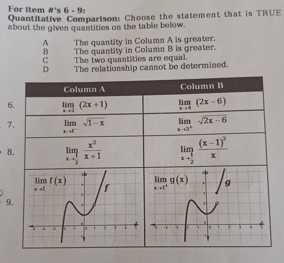 For item #’s 6 - 9:
Quantitative Comparison: Choose the statement that is TRUE
about the given quantities on the table below.
A The quantity in Column A is greater.
B The quantity in Column B is greater.
C The two quantities are equal.
D The relationship cannot be determined.
Column A Column B
6.
limlimits _xto 2(2x+1)
limlimits _xto 4(2x-6)
7.
limlimits _xto 1^-sqrt(1-x)
limlimits _xto 3^+sqrt(2x-6)
8.
limlimits _xto  1/2  x^2/x+1 
limlimits _xto  1/2 frac (x-1)^2x
9.