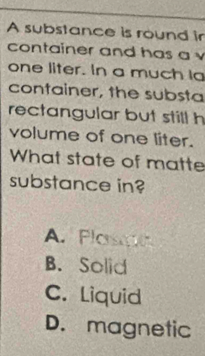 A substance is round ir
container and has a v
one liter. In a much Ia
container, the substa
rectangular but still h
volume of one liter.
What state of matte
substance in?
A. Plasc
B. Solid
C. Liquid
D. magnetic