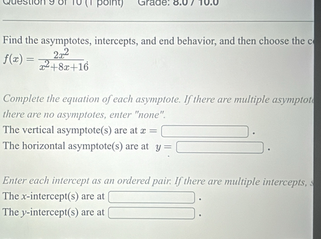 Grade: 8.0 7 10.0
Find the asymptotes, intercepts, and end behavior, and then choose the c
f(x)= 2x^2/x^2+8x+16 . 
Complete the equation of each asymptote. If there are multiple asymptotc
there are no asymptotes, enter "none".
The vertical asymptote(s) are at x=
The horizontal asymptote(s) are at y=
Enter each intercept as an ordered pair. If there are multiple intercepts, s
The x-intercept(s) are at
The y-intercept(s) are at
.