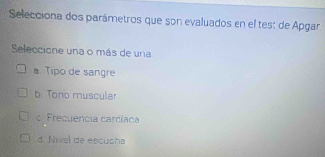 Selecciona dos parámetros que son evaluados en el test de Apgar.
Seleccione una o más de una:
a. Tipo de sangre
b. Tono muscular
c. Frecuencia cardíaca
d. Nível de escucha