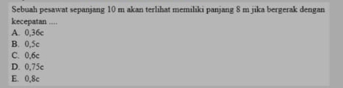 Sebuah pesawat sepanjang 10 m akan terlihat memiliki panjang 8 m jika bergerak dengan
kecepatan ...
A. 0,36c
B. 0,5c
C. 0,6c
D. 0,75c
E. 0.8c