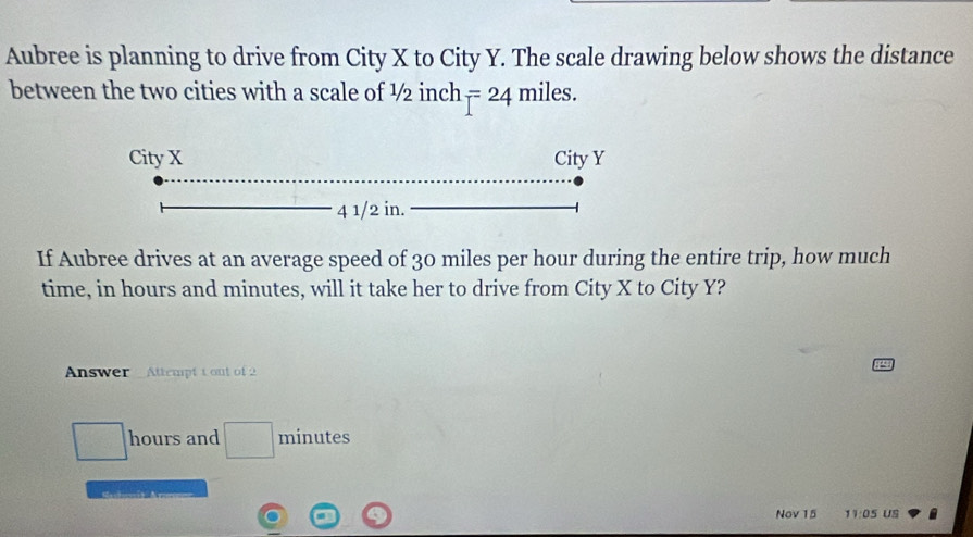 Aubree is planning to drive from City X to City Y. The scale drawing below shows the distance 
between the two cities with a scale of ½ inch F=24 miles. 
If Aubree drives at an average speed of 30 miles per hour during the entire trip, how much 
time, in hours and minutes, will it take her to drive from City X to City Y? 
Answer Attempt 1 out of 2
□ hours and □ minutes
Nov 15 11:05 US