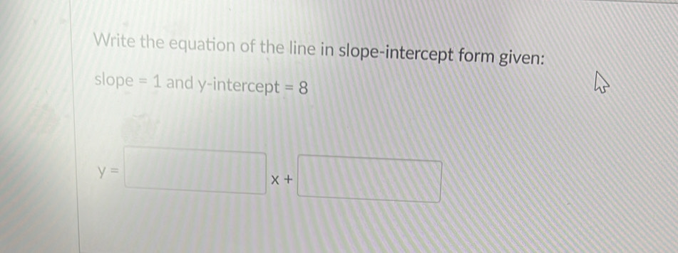 Write the equation of the line in slope-intercept form given: 
slope =1 and y-intercept =8
y=□ x+□