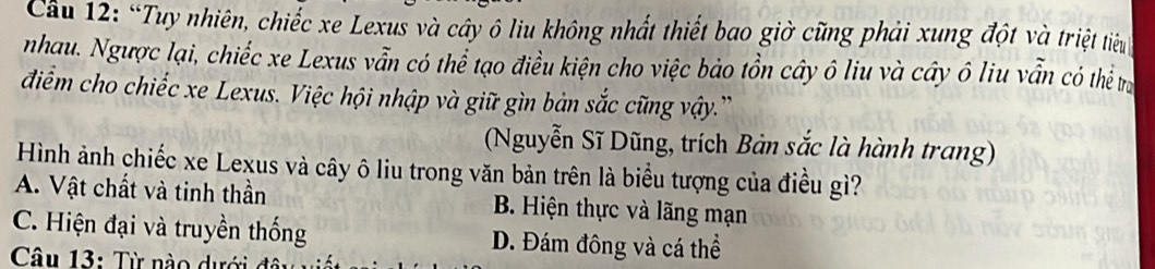 Cầu 12: “Tuy nhiên, chiếc xe Lexus và cây ô liu không nhất thiết bao giờ cũng phải xung đột và triệt tiêu
nhau. Ngược lại, chiếc xe Lexus vẫn có thể tạo điều kiện cho việc bảo tồn cây ô liu và cây ô liu vẫn có thể trị
điểm cho chiếc xe Lexus. Việc hội nhập và giữ gìn bản sắc cũng vậy.''
(Nguyễn Sĩ Dũng, trích Bản sắc là hành trang)
Hình ảnh chiếc xe Lexus và cây ô liu trong văn bản trên là biểu tượng của điều gì?
A. Vật chất và tinh thần B. Hiện thực và lãng mạn
C. Hiện đại và truyền thống D. Đám đông và cá thể