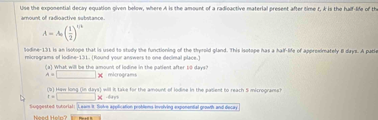 Use the exponential decay equation given below, where A is the amount of a radioactive material present after time t, k is the half-life of th 
amount of radioactive substance.
A=A_0( 1/2 )^t/k
Iodine- 131 is an isotope that is used to study the functioning of the thyroid gland. This isotope has a half-life of approximately 8 days. A patie 
micrograms of iodine- 131. (Round your answers to one decimal place.) 
(a) What will be the amount of lodine in the patient after 10 days?
A=□ * micrograms
(b) How long (in days) will it take for the amount of iodine in the patient to reach 5 micrograms?
t=□ * · day
Suggested tutorial: Learn It: Solve application problems involving exponential growth and decay. 
Need Help? Read it