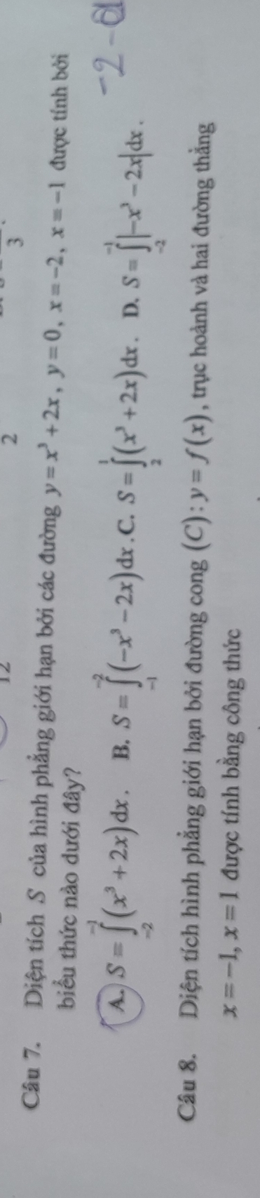 Diện tích S của hình phẳng giới hạn bởi các đường y=x^3+2x, y=0, x=-2, x=-1 được tính bởi
biểu thức nào dưới đây?
A. S=∈tlimits _(-2)^(-1)(x^3+2x)dx. B. S=∈tlimits _(-1)^(-2)(-x^3-2x)dx. C, S=∈tlimits _2^(1(x^3)+2x)dx. D. S=∈tlimits _(-2)^(-1)|-x^3-2x|dx. 
Câu 8. Diện tích hình phẳng giới hạn bởi đường cong (C): y=f(x) , trục hoành và hai đường thẳng
x=-1, x=1 được tính bằng công thức