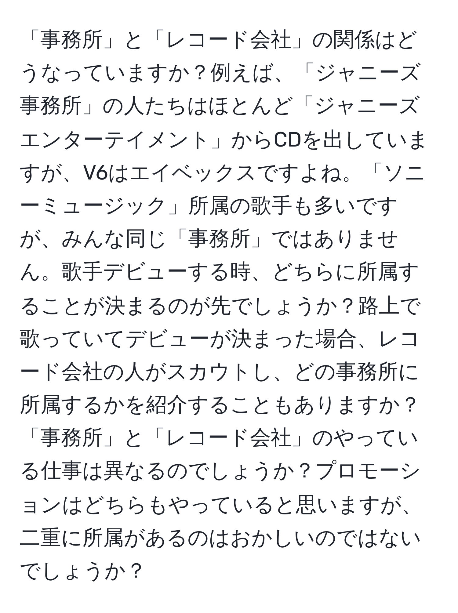 「事務所」と「レコード会社」の関係はどうなっていますか？例えば、「ジャニーズ事務所」の人たちはほとんど「ジャニーズエンターテイメント」からCDを出していますが、V6はエイベックスですよね。「ソニーミュージック」所属の歌手も多いですが、みんな同じ「事務所」ではありません。歌手デビューする時、どちらに所属することが決まるのが先でしょうか？路上で歌っていてデビューが決まった場合、レコード会社の人がスカウトし、どの事務所に所属するかを紹介することもありますか？「事務所」と「レコード会社」のやっている仕事は異なるのでしょうか？プロモーションはどちらもやっていると思いますが、二重に所属があるのはおかしいのではないでしょうか？