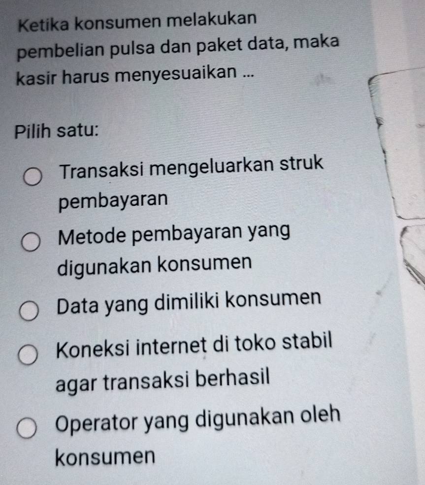 Ketika konsumen melakukan
pembelian pulsa dan paket data, maka
kasir harus menyesuaikan ...
Pilih satu:
Transaksi mengeluarkan struk
pembayaran
Metode pembayaran yang
digunakan konsumen
Data yang dimiliki konsumen
Koneksi internet di toko stabil
agar transaksi berhasil
Operator yang digunakan oleh
konsumen