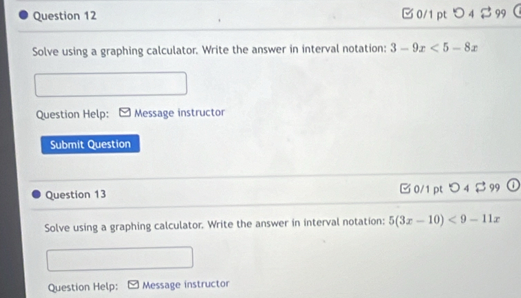 つ 4 $ 99 
Solve using a graphing calculator. Write the answer in interval notation: 3-9x<5-8x</tex> 
Question Help: Message instructor 
Submit Question 
Question 13 □ 0/1 ptつ 4 $ 99 a 
Solve using a graphing calculator. Write the answer in interval notation: 5(3x-10)<9-11x</tex> 
Question Help: Message instructor