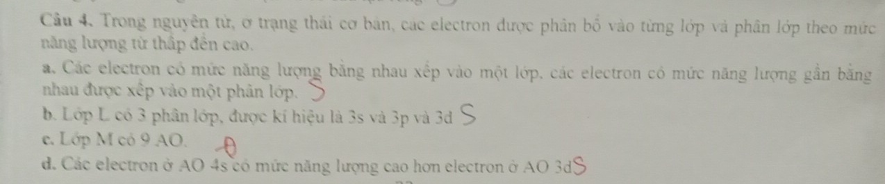 Trong nguyên tử, ơ trạng thái cơ bản, các electron được phân bố vào từng lớp và phân lớp theo mức
năng lượng từ thấp đến cao.
a. Các electron có mức năng lượng bằng nhau xếp vào một lớp, các electron có mức năng lượng gần băng
nhau được xếp vào một phân lớp.
b. Lớp L có 3 phân lớp, được kí hiệu là 3s và 3p và 3d
e. Lớp M có 9 AO.
d. Các electron ở AO 4s có mức năng lượng cao hơn electron ở AO 3d3