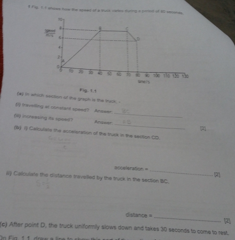 Fig, 1.1 shows how the spied of a truck varies during a peried of 80 seconds. 
Fig. 1,1 
(a) in which section of the graph is the truck; - 
_ 
(i) travelling at constant speed? Answer: 
_ 
(N) increasing its speed? Answer 
[2] 
(b) 1) Calculate the acceleration of the truck in the section CD. 
acceleration = _[2] 
ii) Calculate the distance travelled by the truck in the section BC. 
distance = _[2] 
(c) After point D, the truck uniformly slows down and takes 30 seconds to come to rest. 
On Fig, 1 1. draw a line
