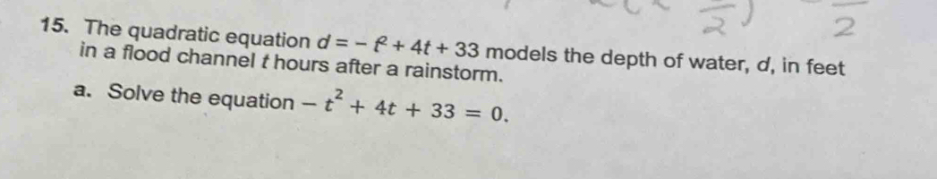 The quadratic equation d=-t^2+4t+33 models the depth of water, d, in feet
in a flood channel t hours after a rainstorm. 
a. Solve the equation -t^2+4t+33=0.