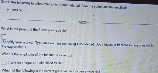 Graph the following function over a two-period interval. Give the period and the amplitude
y=cos 5x
What is the period of the function y=cos 5x
(Simplify your answer. Type an exact answer, using π as needed. Use integers or fractions for any numbers in 
the expression.) 
What is the amplitude of the function y=cos 5x ? 
(Type an integer or a simplified fraction.) 
Which of the following is the correct graph of the function y=cos 5x?