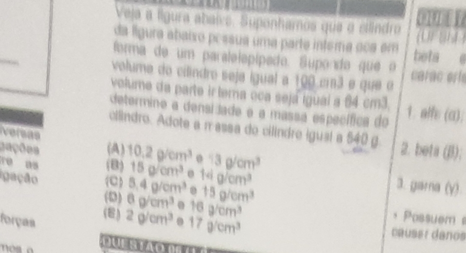 oury
Veja a lígura abalva, Suponhamos que o eindro
da lígura abaixo pessua uma parte intera oca em (1) 1 1 4 )
forma de um paralelópípado. Supondo que o beta e
volume do cilindro seja igual a 100 c3 e que o carac eríe
volume da parte ir tema oca sejá igual a 84 cm3.
determine a densijade e a massa específica do 1. alfe (a);
cilindro. Adote a π assa do cilindre iguai a 540 g 2. beta (B);
versas
gações (A) 10.2g/cm^3 0 13g/cm^3
re as (B) 15g/cm^3 14g/cm^3
igação
 8.4g/cm^3. 15g/cm^3
3. garna (y)
(D) 6g/cm^3 16g/cm^3
forças . 17g/cm^3
Possuem
(8) 2g/cm^3 causer daños