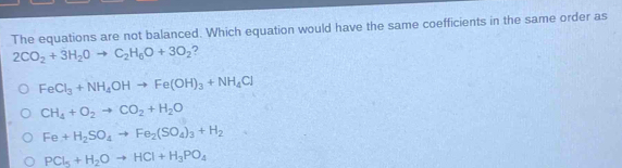 The equations are not balanced. Which equation would have the same coefficients in the same order as
2CO_2+3H_2Oto C_2H_6O+3O_2 ?
FeCl_3+NH_4OHto Fe(OH)_3+NH_4Cl
CH_4+O_2to CO_2+H_2O
Fe+H_2SO_4to Fe_2(SO_4)_3+H_2
PCl_5+H_2Oto HCl+H_3PO_4