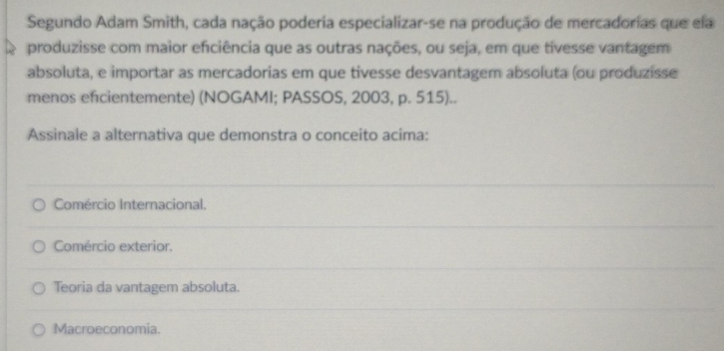 Segundo Adam Smith, cada nação poderia especializar-se na produção de mercadorias que ela
produzisse com maior efciência que as outras nações, ou seja, em que tivesse vantagem
absoluta, e importar as mercadorias em que tivesse desvantagem absoluta (ou produzisse
menos efcientemente) (NOGAMI; PASSOS, 2003, p. 515)..
Assinale a alternativa que demonstra o conceito acima:
Comércio Internacional.
Comércio exterior.
Teoria da vantagem absoluta.
Macroeconomia.