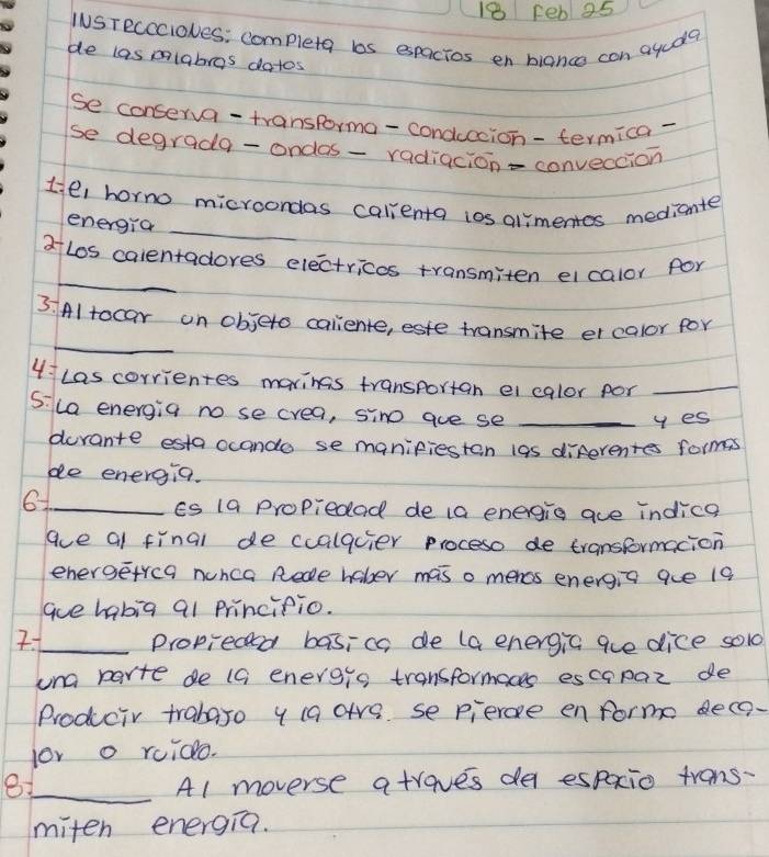 Feb 25 
INSTRcccioves: complete ls espacios en hiancs con aguae 
de las olabras datos 
se conserva-transforma-conduccion-termica- 
se degrada-ondas- radiacion-conveccion 
tiel horno microondas calenta ios alimentes medicnte 
energia_ 
_ 
atLos calentadores electricos transmiten eicalor for 
_ 
3 Al tocar on objeto caliente, este transmite er calor for 
4Las corrientes marings transportan ei calor por_ 
5:la energia no se crea, sino gue se_ 
y es 
derante esta ocando se manifieston las diferentes forms 
be energia. 
61_ 
Es 1a Propiedad de ia energig aue indice 
ave al final de cualacier proceso de transformacion 
energetrca nunca Rede hober mas o mencs energia que 19
aue habig al Princifio. 
2._ Propieceed basicc de (a energic gue dice so1d 
una parte de (G energis transformaces escapaz de 
Producir trabaro y (a are se pierce enforme dece- 
lor o ruido. 
81_ A1 moverse atraves de espacio trans- 
miten energia.