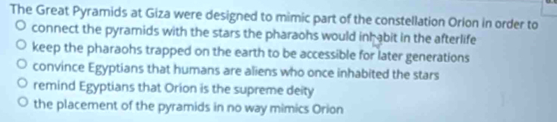 The Great Pyramids at Giza were designed to mimic part of the constellation Orion in order to
connect the pyramids with the stars the pharaohs would inhabit in the afterlife
keep the pharaohs trapped on the earth to be accessible for later generations
convince Egyptians that humans are aliens who once inhabited the stars
remind Egyptians that Orion is the supreme deity
the placement of the pyramids in no way mimics Orion