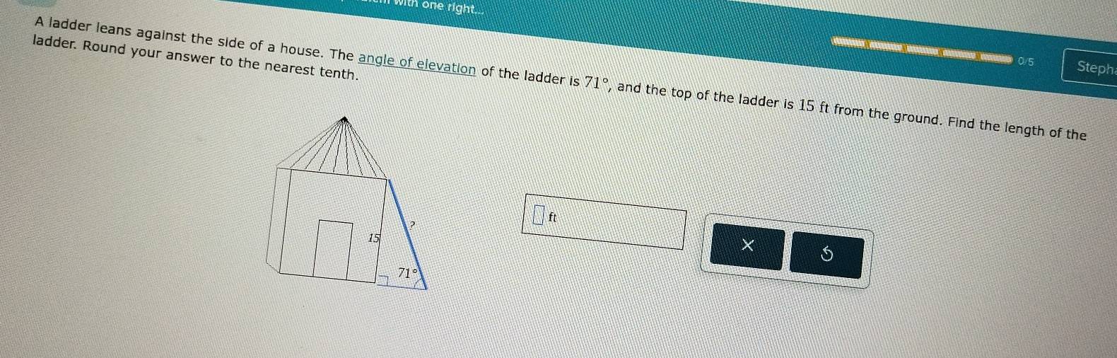 with one right...
ladder. Round your answer to the nearest tenth.
0/5 Steph
A ladder leans against the side of a house. The angle of elevation of the ladder is 71° , and the top of the ladder is 15 ft from the ground. Find the length of the
□ ft
×