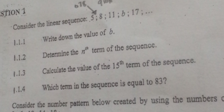 STION 1 678 
Consider the linear sequence: _ 5; 8; 11; b; 17; . 
1.I.I Write down the value of b. 
1.1.2 Determine the n^(th) term of the sequence. 
1.1.3 Calculate the value of the 15^(th) term of the sequence. 
∫. 1.4 Which term in the sequence is equal to 83? 
Consider the number pattern below created by using the numbers c