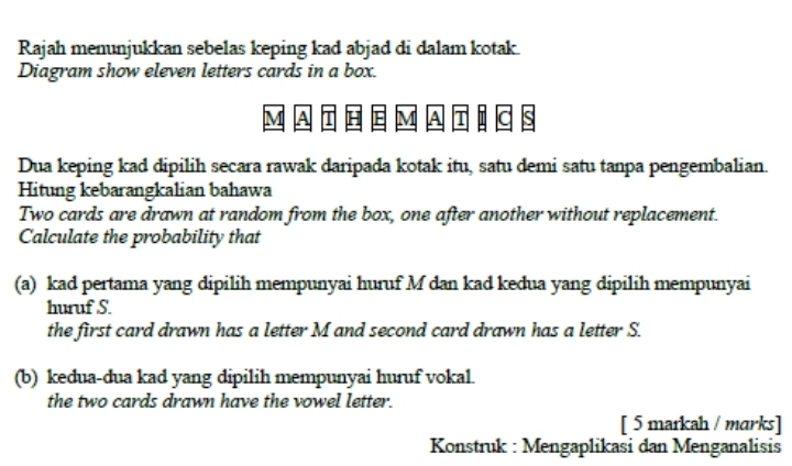 Rajah menunjukkan sebelas keping kad abjad di dalam kotak. 
Diagram show eleven letters cards in a box.
M A T H E MA T ic is 
Dua keping kad dipilih secara rawak daripada kotak itu, satu demi satu tanpa pengembalian. 
Hitung kebarangkalian bahawa 
Two cards are drawn at random from the box, one after another without replacement. 
Calculate the probability that 
(a) kad pertama yang dipilih mempunyai huruf M dan kad kedua yang dipilih mempunyai 
huruf S. 
the first card drawn has a letter M and second card drawn has a letter S. 
(b) kedua-dua kad yang dipilih mempunyai huruf vokal. 
the two cards drawn have the vowel letter. 
[ 5 markah / marks] 
Konstruk : Mengaplikasi dan Menganalisis