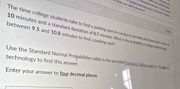 fom tio ara 
Bise' nk and thn ws 
a steps you took to resolv i? 
E ''Respondus Monitor'' en vour pritus 
W icnoort ressondus.com 2 and eler 'Sutber'''
10 minutes and a standard deviation of 0.7 mintes. What i the probability a college stuadent taker_ 
The time college students take to find a parking spot on campus is normally distributed with a mean
4 p 
between 9.5 and 10.8 minutes to find a parking spot? 
Use the Standard Normal Proþabilities table in the provided Formula & Tables caket . Do mat o 
technology to find this answer. 
Enter your answer to four decimal places.