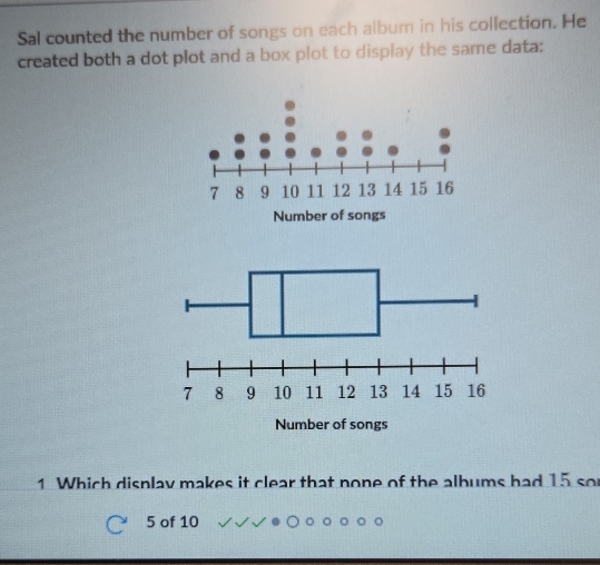 Sal counted the number of songs on each album in his collection. He 
created both a dot plot and a box plot to display the same data: 
1 Which display makes it clear that none of the albums had 15 so
5 of 10