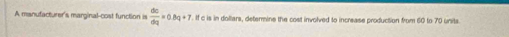 A manufacturer's marginal-cost function is  dc/dq =0.8q+7. If c is in dollars, determine the cost involved to increase production from 60 to 70 units