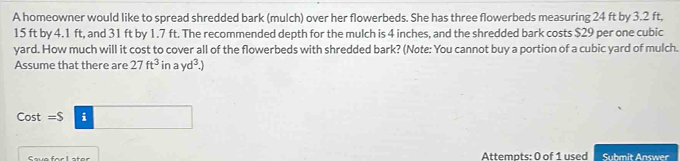 A homeowner would like to spread shredded bark (mulch) over her flowerbeds. She has three flowerbeds measuring 24 ft by 3.2 ft,
15 ft by 4.1 ft, and 31 ft by 1.7 ft. The recommended depth for the mulch is 4 inches, and the shredded bark costs $29 per one cubic
yard. How much will it cost to cover all of the flowerbeds with shredded bark? (Note: You cannot buy a portion of a cubic yard of mulch. 
Assume that there are 27ft^3 in ayd^3.)
Cost =S i 
Attempts: 0 of 1 used Submit Answer