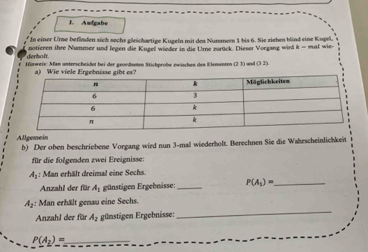 Aufgabe 
In einer Urne befinden sich sechs gleichartige Kugeln mit den Nummern 1 bis 6. Sie ziehen blind eine Kugel, 
notieren ihre Nummer und legen die Kugel wieder in die Urne zurück. Dieser Vorgang wird k - mal wie- 
derholt. 
Hinweis: Man unterscheidet bei der geordneten Stichprobe zwischen den Elementen (23) und (3 2). 
a) Wie viele Ergebnisse gibt es? 
Allgemein 
b) Der oben beschriebene Vorgang wird nun 3 -mal wiederholt. Berechnen Sie die Wahrscheinlichkeit 
für die folgenden zwei Ereignisse:
A_1 : Man erhält dreimal eine Sechs. 
Anzahl der für A_1 günstigen Ergebnisse: _ P(A_1)= _
A_2 : Man erhält genau eine Sechs. 
Anzahl der für A_2 günstigen Ergebnisse: 
_
P(A_2)= _