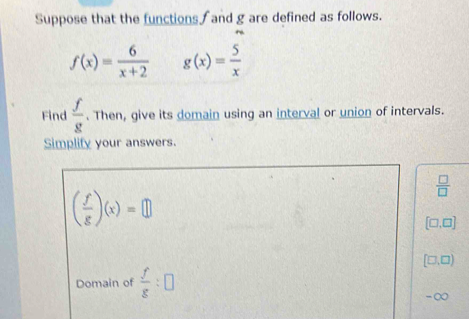 Suppose that the functions and g are defined as follows.
f(x)= 6/x+2  g(x)= 5/x 
Find  f/g . Then, give its domain using an interval or union of intervals. 
Simplify your answers.
 □ /□  
( f/g )(x)=□
[□ ,□ ]
[□ ,□ )
Domain of  f/g :□
-∞