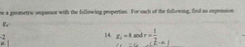 be a geometric sequence with the following properties. For each of the fullowing, find an expression
g_4
-2
14. g_2=8 and r= 1/2 