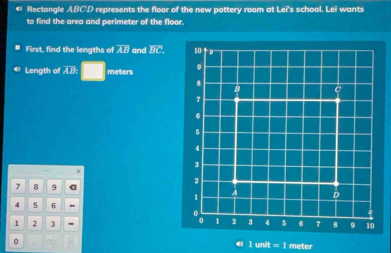 Rectangle ABCD represents the floor of the new pottery room at Lei's school. Lei wants 
to find the area and perimeter of the floor. 
First, find the lengths of overline AB and overline BC. 
□ 
Length of overline AB. ^ meters 
… . ×
7 8 9
4 5 6
1 2 3 
0 . 
a 1 unit = 1 meter