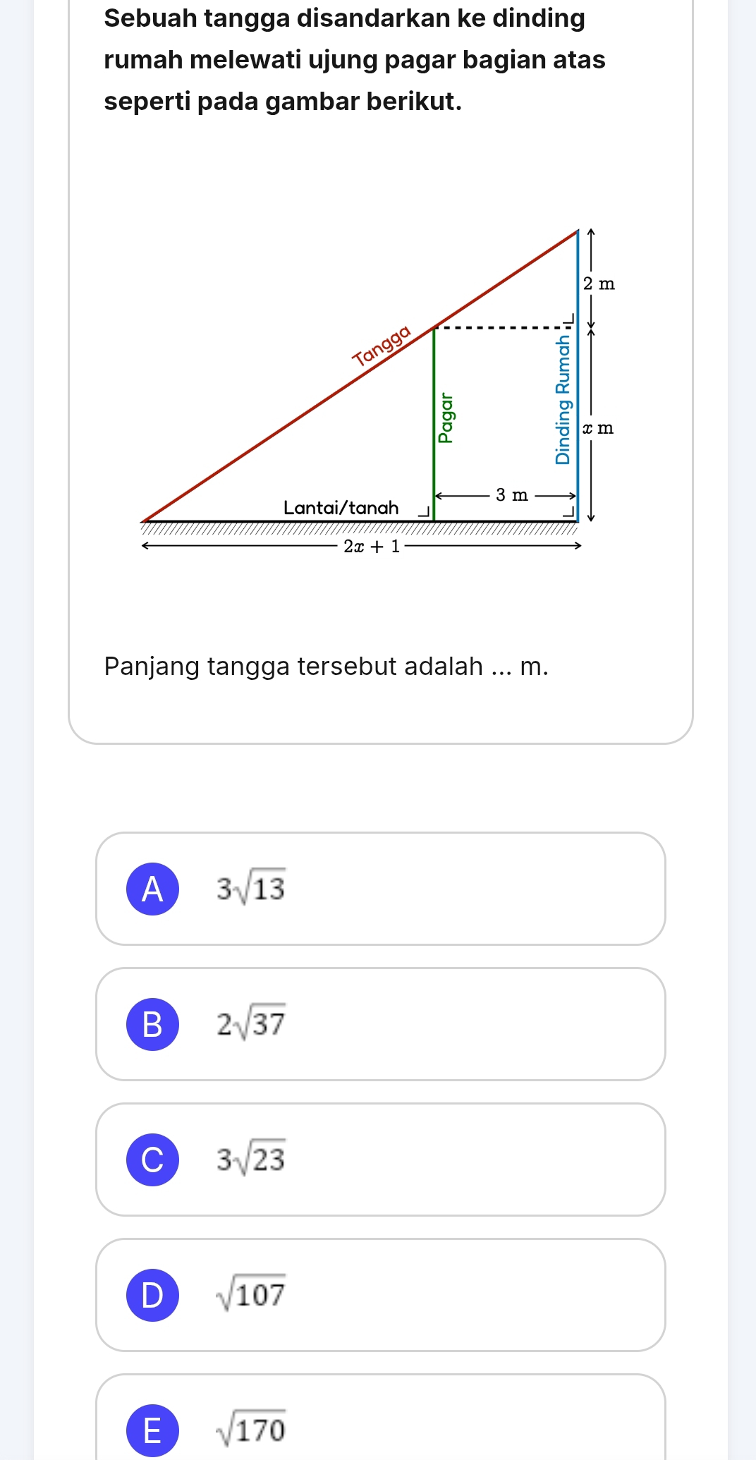 Sebuah tangga disandarkan ke dinding
rumah melewati ujung pagar bagian atas
seperti pada gambar berikut.
Panjang tangga tersebut adalah ... m.
A 3sqrt(13)
B 2sqrt(37)
C 3sqrt(23)
D sqrt(107)
E sqrt(170)