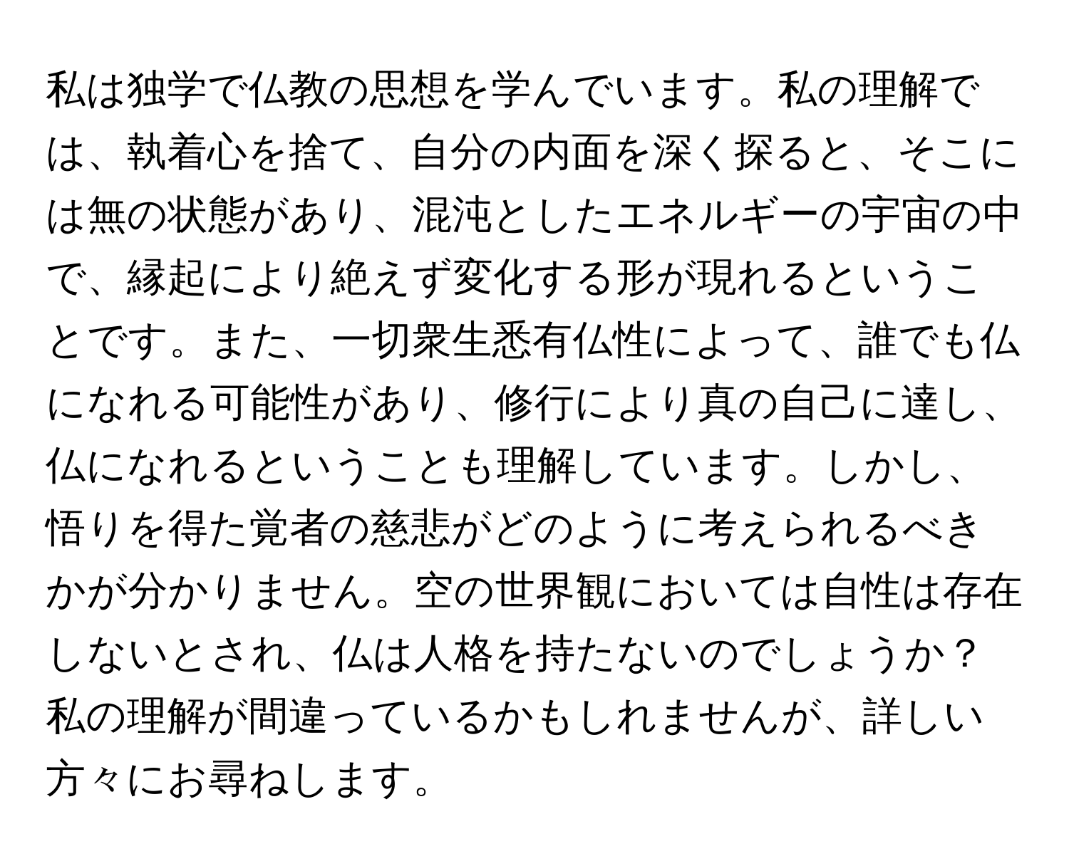 私は独学で仏教の思想を学んでいます。私の理解では、執着心を捨て、自分の内面を深く探ると、そこには無の状態があり、混沌としたエネルギーの宇宙の中で、縁起により絶えず変化する形が現れるということです。また、一切衆生悉有仏性によって、誰でも仏になれる可能性があり、修行により真の自己に達し、仏になれるということも理解しています。しかし、悟りを得た覚者の慈悲がどのように考えられるべきかが分かりません。空の世界観においては自性は存在しないとされ、仏は人格を持たないのでしょうか？私の理解が間違っているかもしれませんが、詳しい方々にお尋ねします。