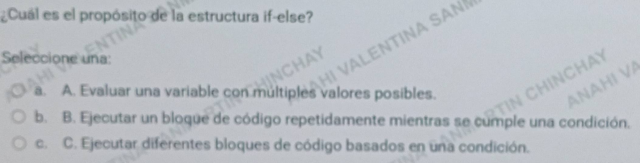 ¿Cuál es el propósito de la estructura if-else?
Seleccione una:
VALENTINA SAN
N C H Y
Hị VA
a. A. Evaluar una variable con múltiples valores posibles.
b. B. Ejecutar un bloque de código repetidamente mientras se cumple una condición.
c. C. Ejecutar diferentes bloques de código basados en una condición.