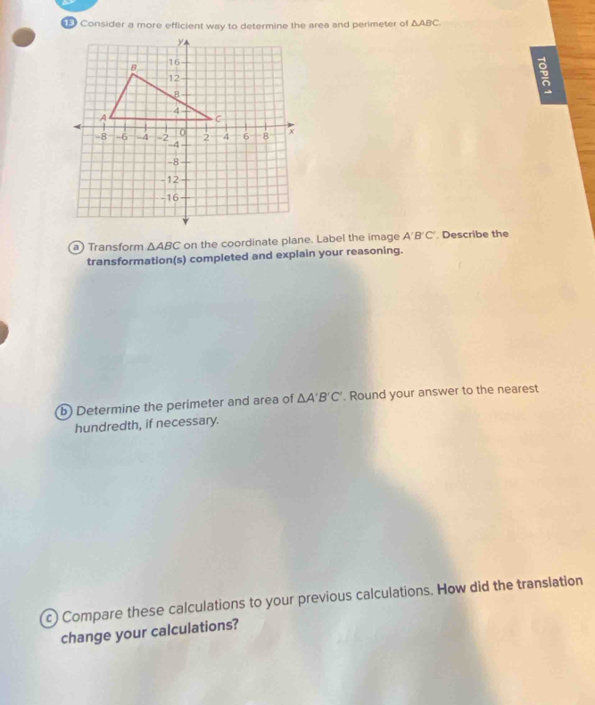 Consider a more efficient way to determine the area and perimeter of △ ABC
a) Transform △ ABC on the coordinate plane. Label the image A'B'C' Describe the 
transformation(s) completed and explain your reasoning. 
b) Determine the perimeter and area of △ A'B'C'. Round your answer to the nearest 
hundredth, if necessary. 
c) Compare these calculations to your previous calculations. How did the translation 
change your calculations?