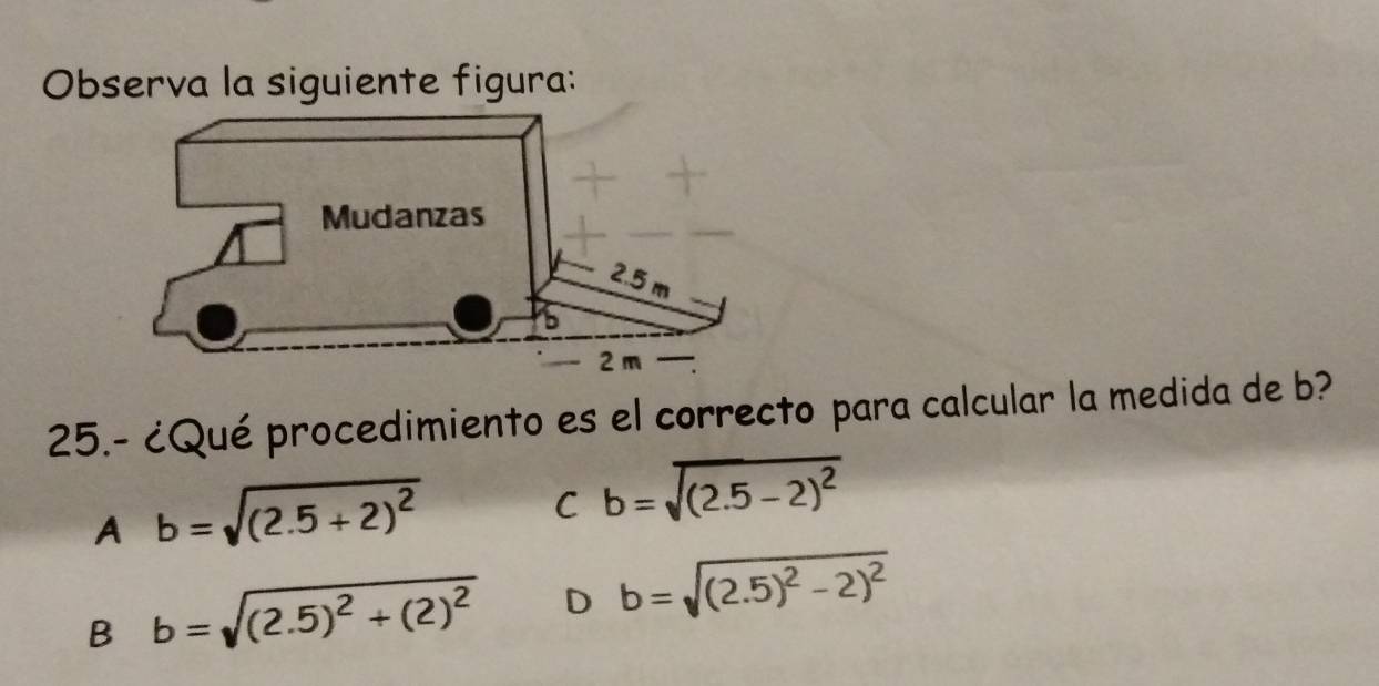 Observa la siguiente figura:
25.- ¿Qué procedimiento es el correcto para calcular la medida de b?
A b=sqrt((2.5+2)^2)
C b=sqrt((2.5-2)^2)
B b=sqrt((2.5)^2)+(2)^2 D b=sqrt((2.5)^2)-2)^2