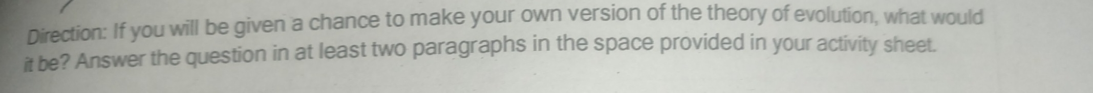 Direction: If you will be given a chance to make your own version of the theory of evolution, what would 
it be? Answer the question in at least two paragraphs in the space provided in your activity sheet.