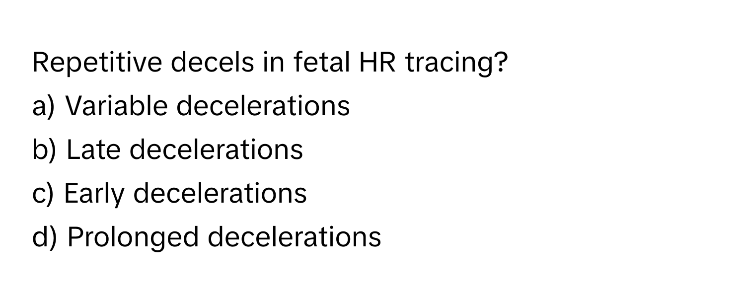 Repetitive decels in fetal HR tracing?

a) Variable decelerations
b) Late decelerations
c) Early decelerations
d) Prolonged decelerations