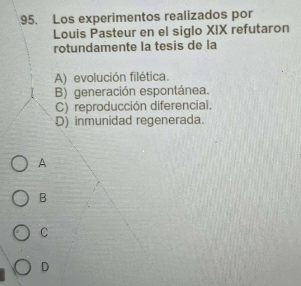 Los experimentos realizados por
Louis Pasteur en el siglo XIX refutaron
rotundamente la tesis de la
A) evolución filética.
B) generación espontánea.
C) reproducción diferencial.
D) inmunidad regenerada.
A
B
C
D