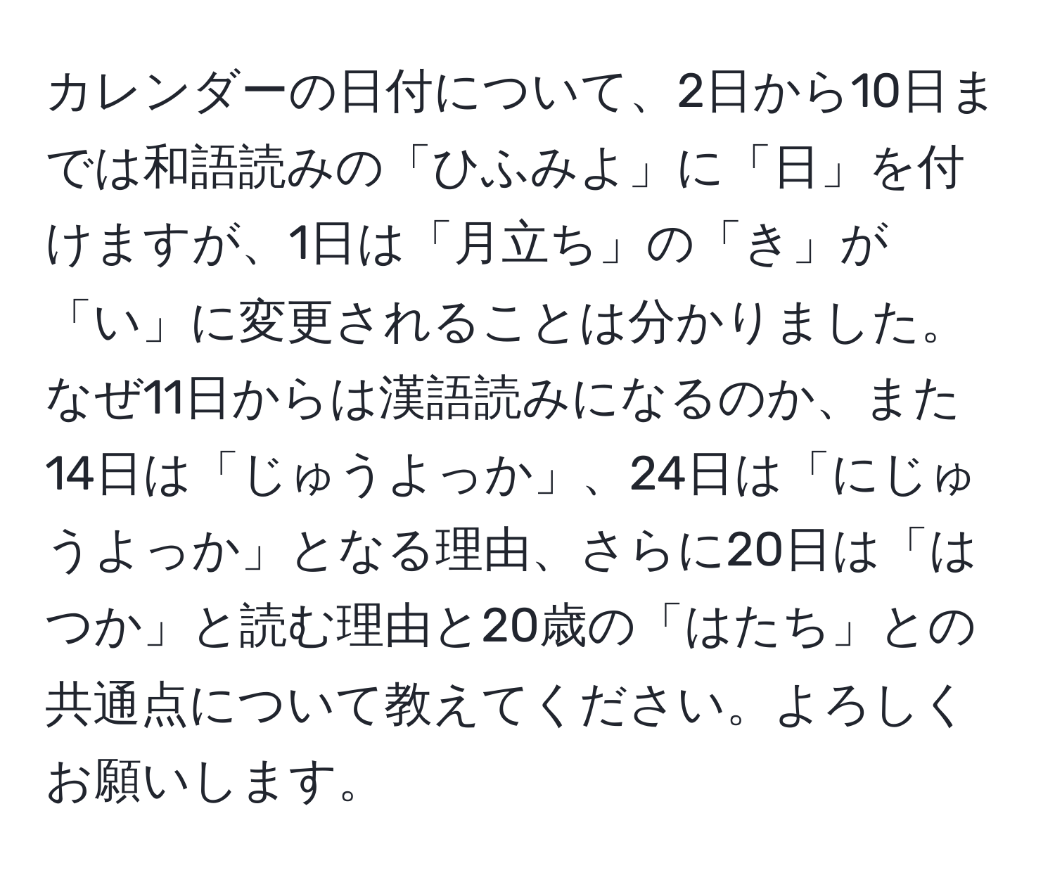 カレンダーの日付について、2日から10日までは和語読みの「ひふみよ」に「日」を付けますが、1日は「月立ち」の「き」が「い」に変更されることは分かりました。なぜ11日からは漢語読みになるのか、また14日は「じゅうよっか」、24日は「にじゅうよっか」となる理由、さらに20日は「はつか」と読む理由と20歳の「はたち」との共通点について教えてください。よろしくお願いします。