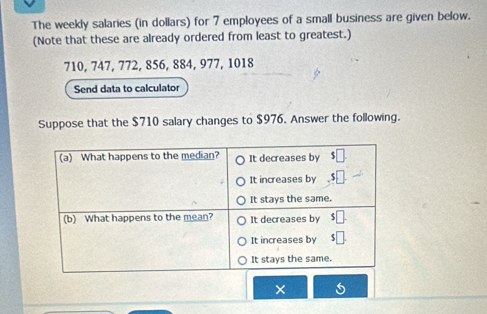 The weekly salaries (in dollars) for 7 employees of a small business are given below.
(Note that these are already ordered from least to greatest.)
710, 747, 772, 856, 884, 977, 1018
Send data to calculator
Suppose that the $710 salary changes to $976. Answer the following.
×