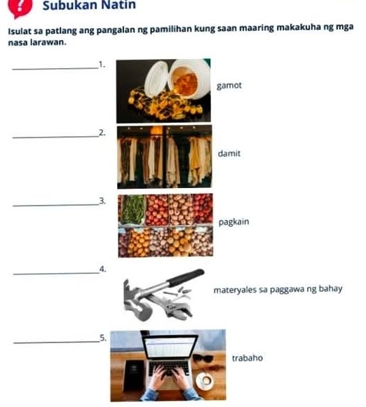 Subukan Natin 
Isulat sa patlang ang pangalan ng pamilihan kung saan maaring makakuha ng mga 
nasa larawan. 
_1. 
gamot 
_2. 
damit 
_3. 
pagkain 
_4. 
materyales sa paggawa ng bahay 
_ 
5. 
abaho