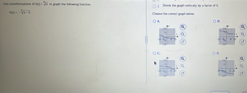 Use transformations of f(x)=sqrt[3](x) to graph the following function. Shrink the graph vertically by a factor of 5.
h(x)=-sqrt[3](x-5)
Choose the correct graph below. 
A. 
B.
10
-10 10
C. 
D.
10
10
5 to
10
18